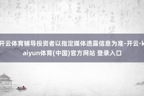 开云体育辅导投资者以指定媒体透露信息为准-开云·kaiyun体育(中国)官方网站 登录入口