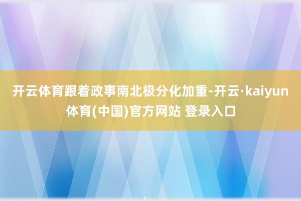 开云体育跟着政事南北极分化加重-开云·kaiyun体育(中国)官方网站 登录入口
