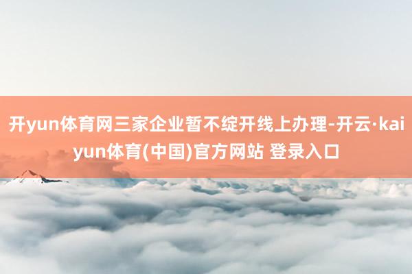 开yun体育网三家企业暂不绽开线上办理-开云·kaiyun体育(中国)官方网站 登录入口