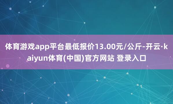 体育游戏app平台最低报价13.00元/公斤-开云·kaiyun体育(中国)官方网站 登录入口