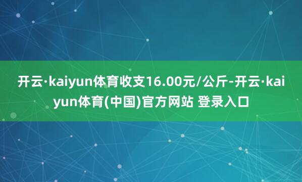 开云·kaiyun体育收支16.00元/公斤-开云·kaiyun体育(中国)官方网站 登录入口