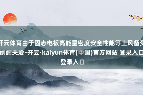 开云体育由于固态电板高能量密度安全性能等上风备受阛阓关爱-开云·kaiyun体育(中国)官方网站 登录入口