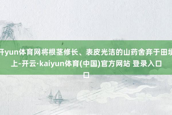 开yun体育网将根茎修长、表皮光洁的山药舍弃于田埂上-开云·kaiyun体育(中国)官方网站 登录入口