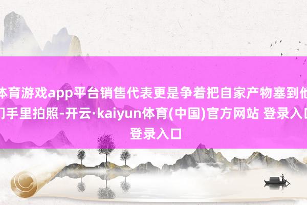 体育游戏app平台销售代表更是争着把自家产物塞到他们手里拍照-开云·kaiyun体育(中国)官方网站 登录入口