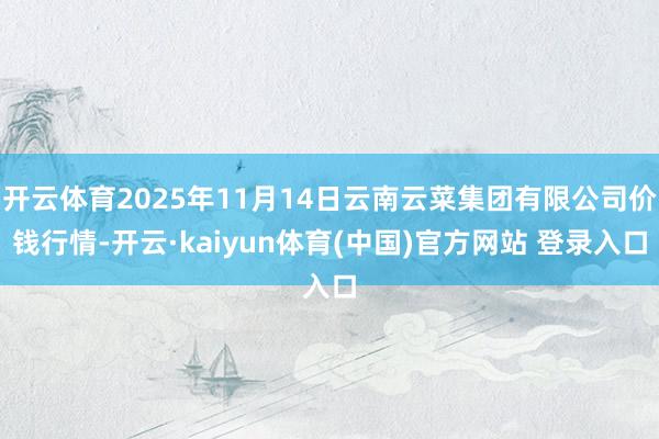 开云体育2025年11月14日云南云菜集团有限公司价钱行情-开云·kaiyun体育(中国)官方网站 登录入口