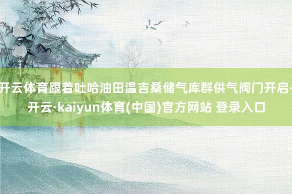 开云体育跟着吐哈油田温吉桑储气库群供气阀门开启-开云·kaiyun体育(中国)官方网站 登录入口