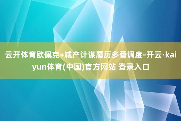 云开体育欧佩克+减产计谋履历多番调度-开云·kaiyun体育(中国)官方网站 登录入口