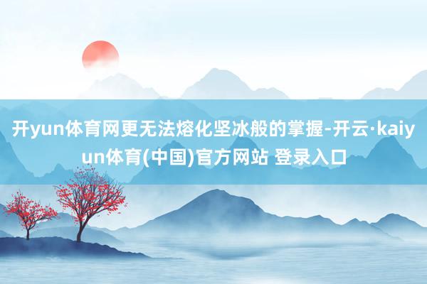 开yun体育网更无法熔化坚冰般的掌握-开云·kaiyun体育(中国)官方网站 登录入口