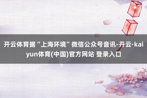 开云体育据“上海环境”微信公众号音讯-开云·kaiyun体育(中国)官方网站 登录入口