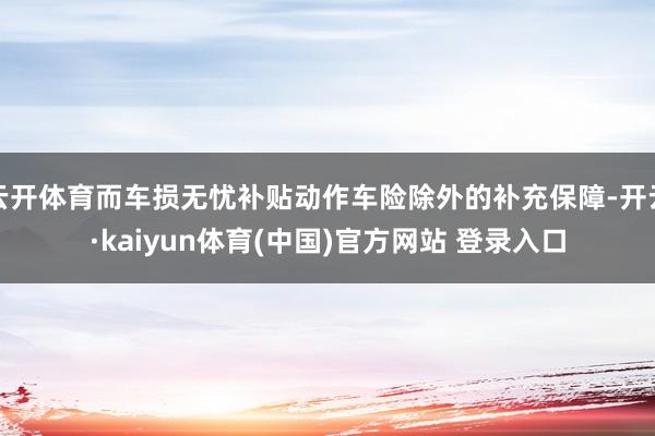 云开体育而车损无忧补贴动作车险除外的补充保障-开云·kaiyun体育(中国)官方网站 登录入口
