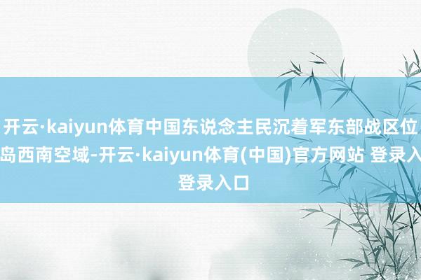 开云·kaiyun体育中国东说念主民沉着军东部战区位台岛西南空域-开云·kaiyun体育(中国)官方网站 登录入口
