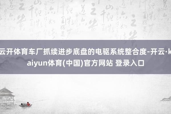云开体育车厂抓续进步底盘的电驱系统整合度-开云·kaiyun体育(中国)官方网站 登录入口